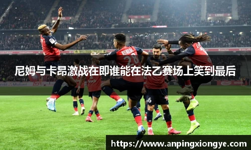 尼姆与卡昂激战在即谁能在法乙赛场上笑到最后