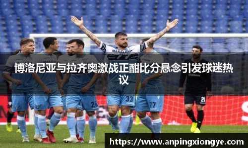 博洛尼亚与拉齐奥激战正酣比分悬念引发球迷热议